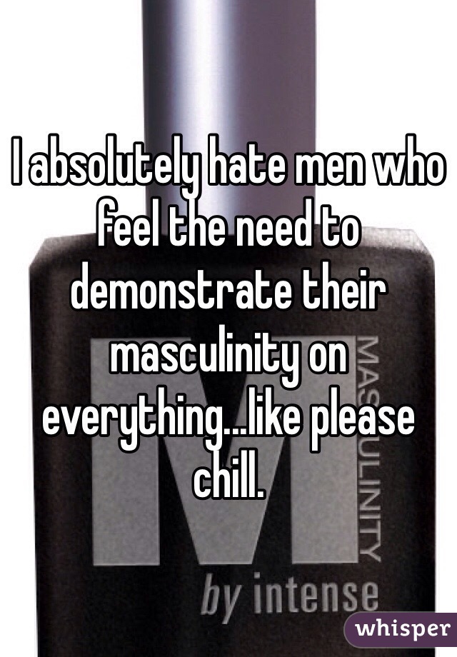 I absolutely hate men who feel the need to demonstrate their masculinity on everything...like please chill.