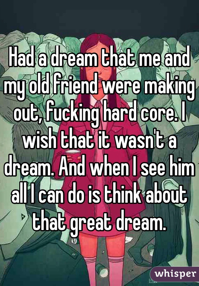 Had a dream that me and my old friend were making out, fucking hard core. I wish that it wasn't a dream. And when I see him all I can do is think about that great dream.
