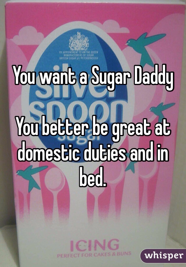 You want a Sugar Daddy

You better be great at domestic duties and in bed. 