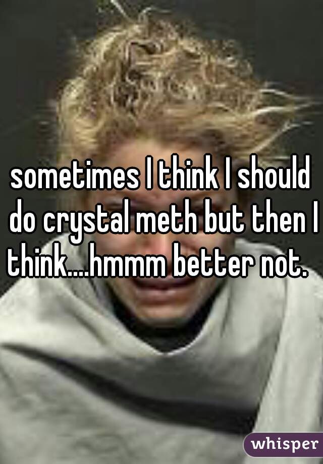 sometimes I think I should do crystal meth but then I think....hmmm better not.  