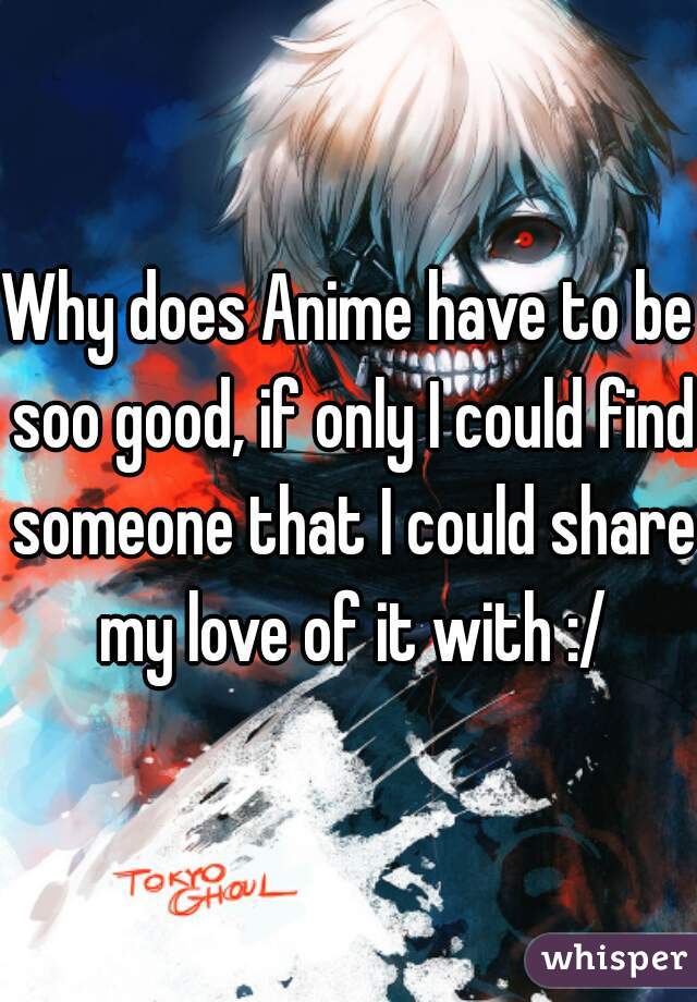 Why does Anime have to be soo good, if only I could find someone that I could share my love of it with :/