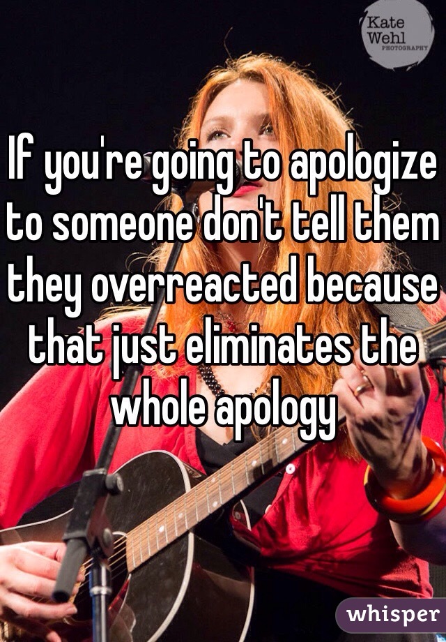 If you're going to apologize to someone don't tell them they overreacted because that just eliminates the whole apology