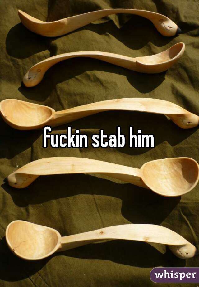 fuckin stab him