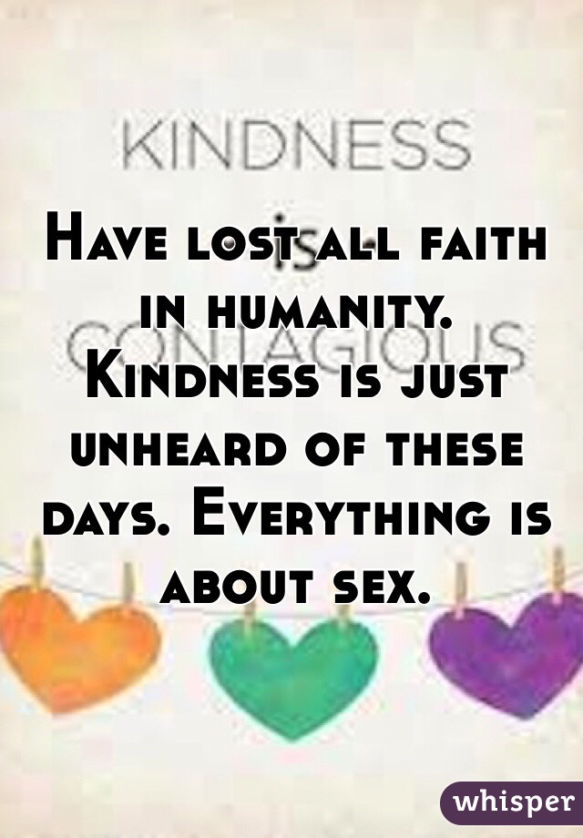 Have lost all faith in humanity. Kindness is just unheard of these days. Everything is about sex. 