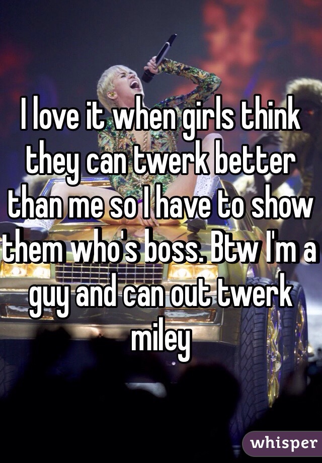 I love it when girls think they can twerk better than me so I have to show them who's boss. Btw I'm a guy and can out twerk miley