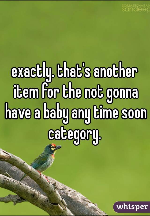 exactly. that's another item for the not gonna have a baby any time soon category. 