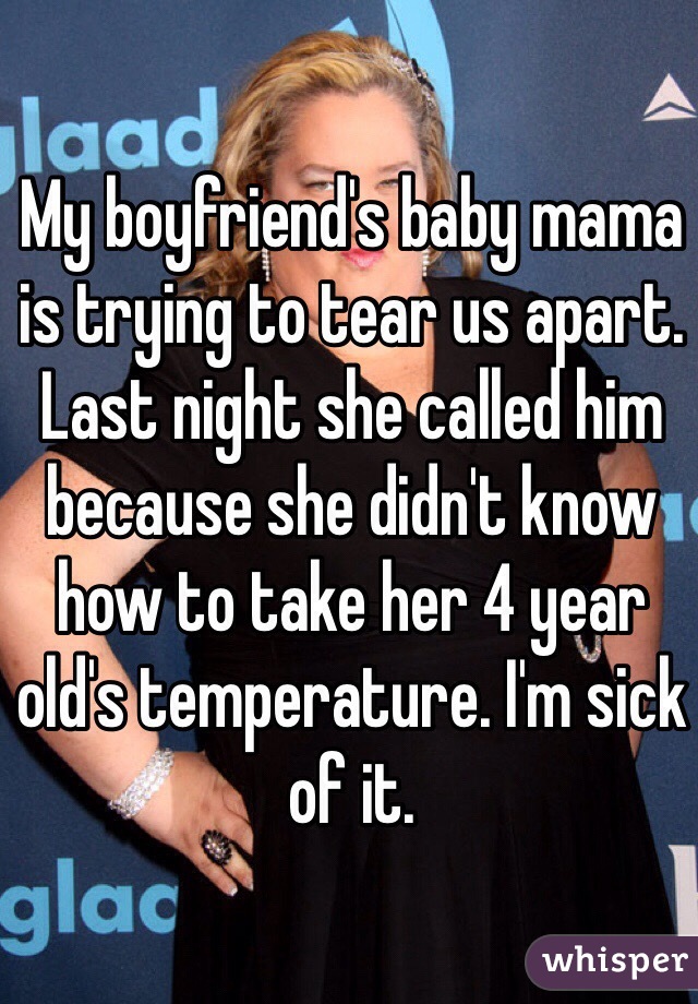 My boyfriend's baby mama is trying to tear us apart. Last night she called him because she didn't know how to take her 4 year old's temperature. I'm sick of it. 