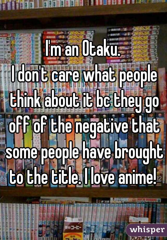 I'm an Otaku.
 I don't care what people think about it bc they go off of the negative that some people have brought to the title. I love anime! 