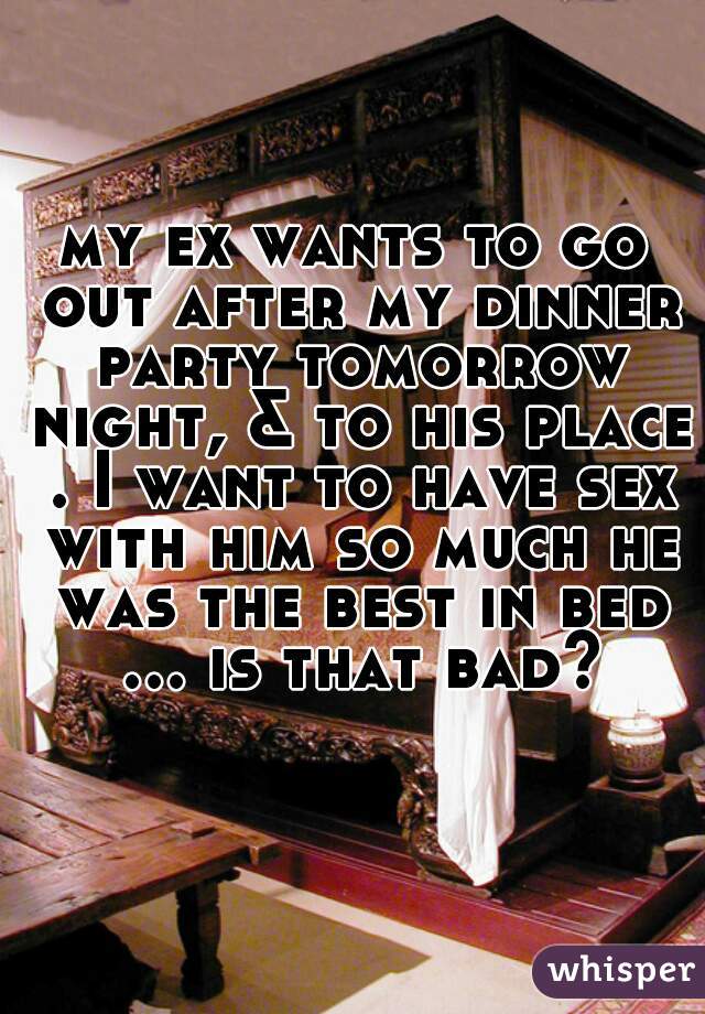my ex wants to go out after my dinner party tomorrow night, & to his place . I want to have sex with him so much he was the best in bed ... is that bad?  