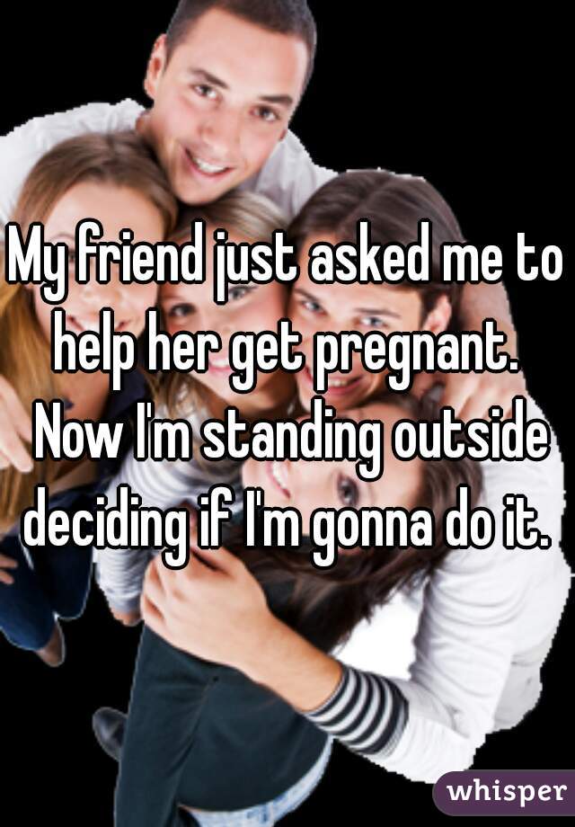 My friend just asked me to help her get pregnant.  Now I'm standing outside deciding if I'm gonna do it. 