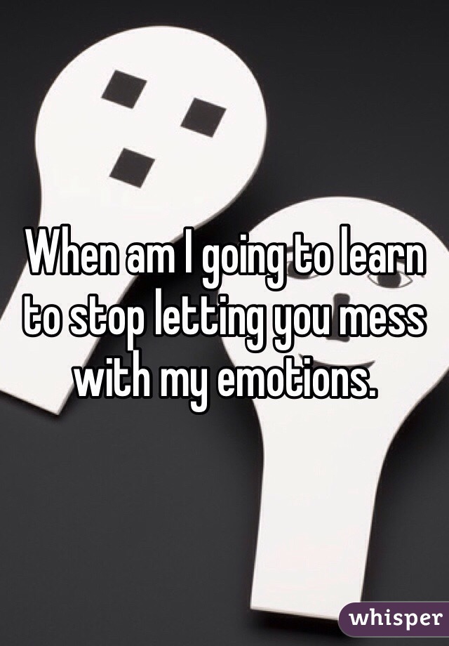 When am I going to learn to stop letting you mess with my emotions. 