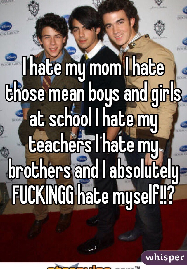 I hate my mom I hate those mean boys and girls at school I hate my teachers I hate my brothers and I absolutely FUCKINGG hate myself!!?