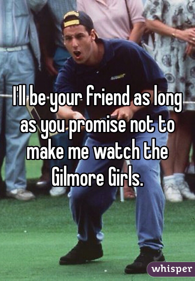 I'll be your friend as long as you promise not to make me watch the Gilmore Girls.
