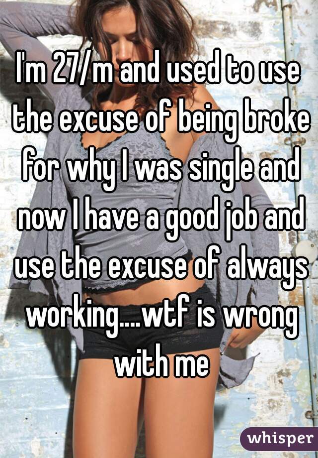 I'm 27/m and used to use the excuse of being broke for why I was single and now I have a good job and use the excuse of always working....wtf is wrong with me