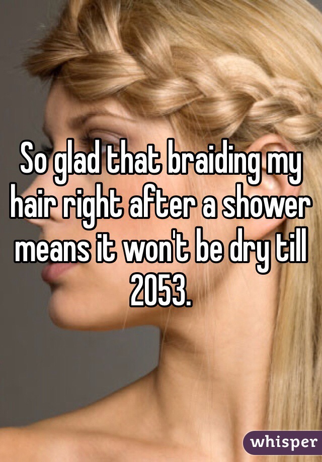 So glad that braiding my hair right after a shower means it won't be dry till 2053.