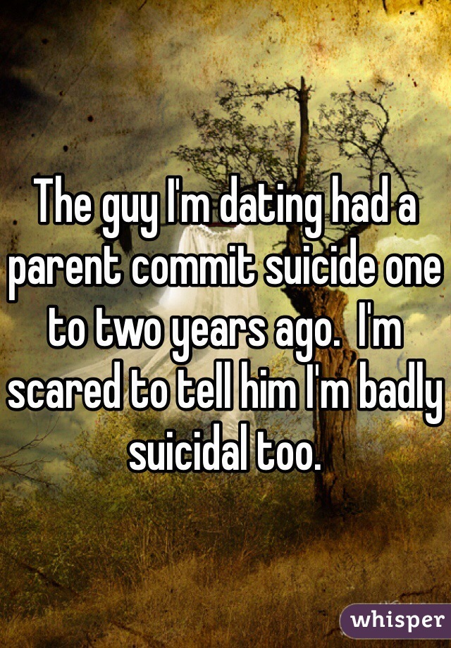 The guy I'm dating had a parent commit suicide one to two years ago.  I'm scared to tell him I'm badly suicidal too.