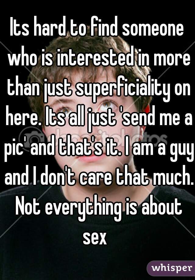 Its hard to find someone who is interested in more than just superficiality on here. Its all just 'send me a pic' and that's it. I am a guy and I don't care that much. Not everything is about sex  