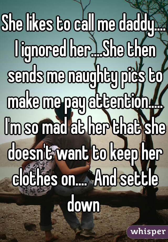 She likes to call me daddy.... I ignored her....She then sends me naughty pics to make me pay attention..... I'm so mad at her that she doesn't want to keep her clothes on....  And settle down 