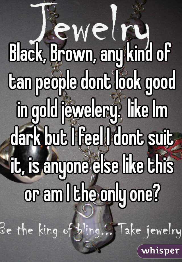 Black, Brown, any kind of tan people dont look good in gold jewelery.  like Im dark but I feel I dont suit it, is anyone else like this or am I the only one?