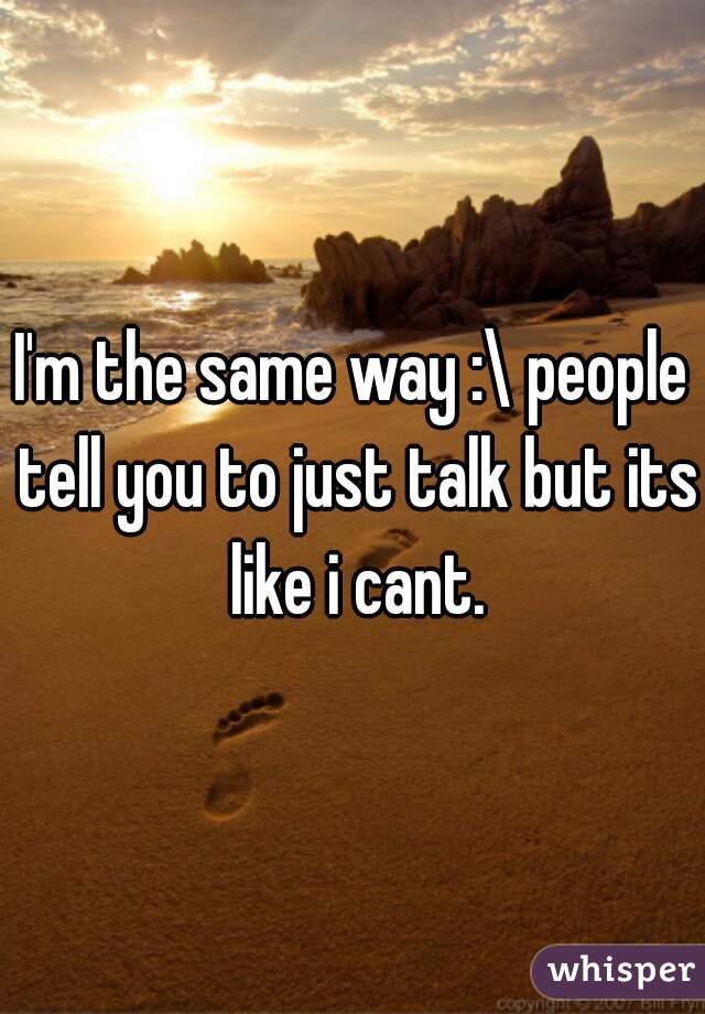 I'm the same way :\ people tell you to just talk but its like i cant.