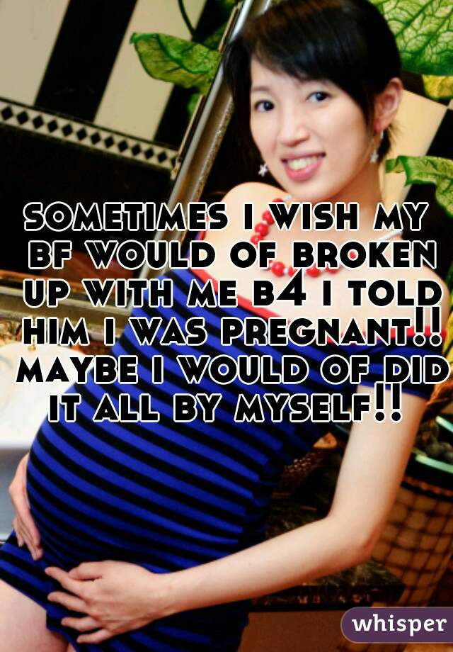sometimes i wish my bf would of broken up with me b4 i told him i was pregnant!! maybe i would of did it all by myself!! 