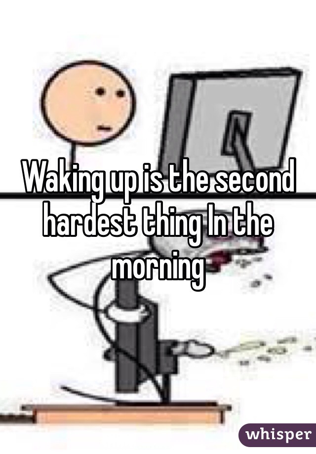 Waking up is the second hardest thing In the morning 