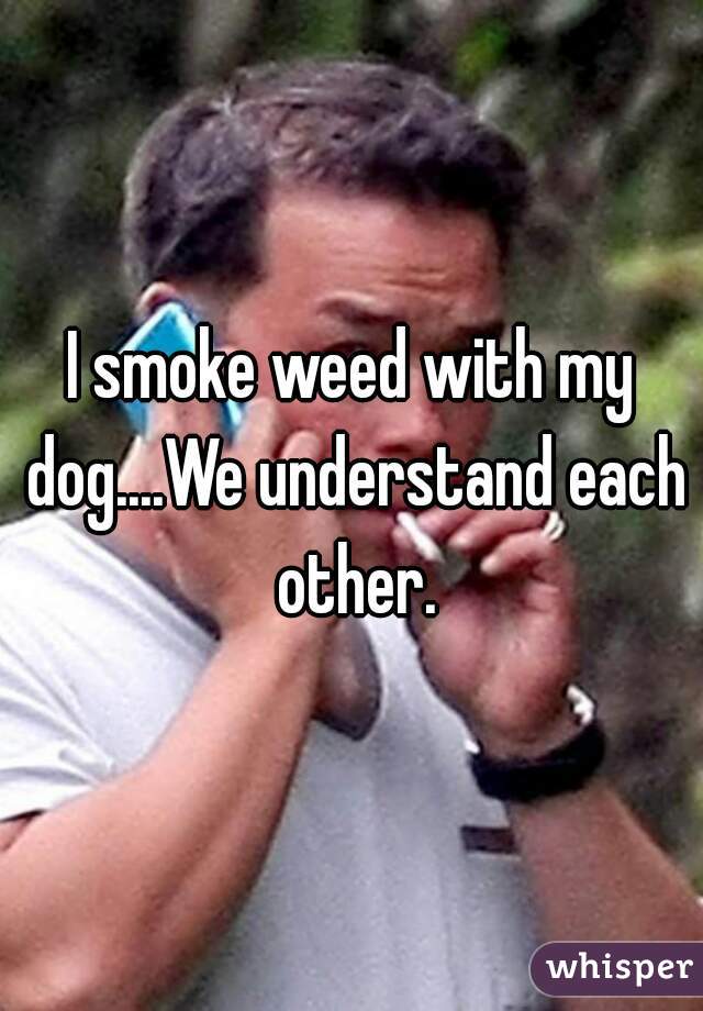 I smoke weed with my dog....We understand each other.
