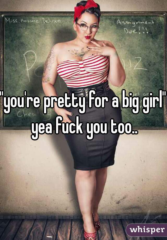 "you're pretty for a big girl" yea fuck you too..