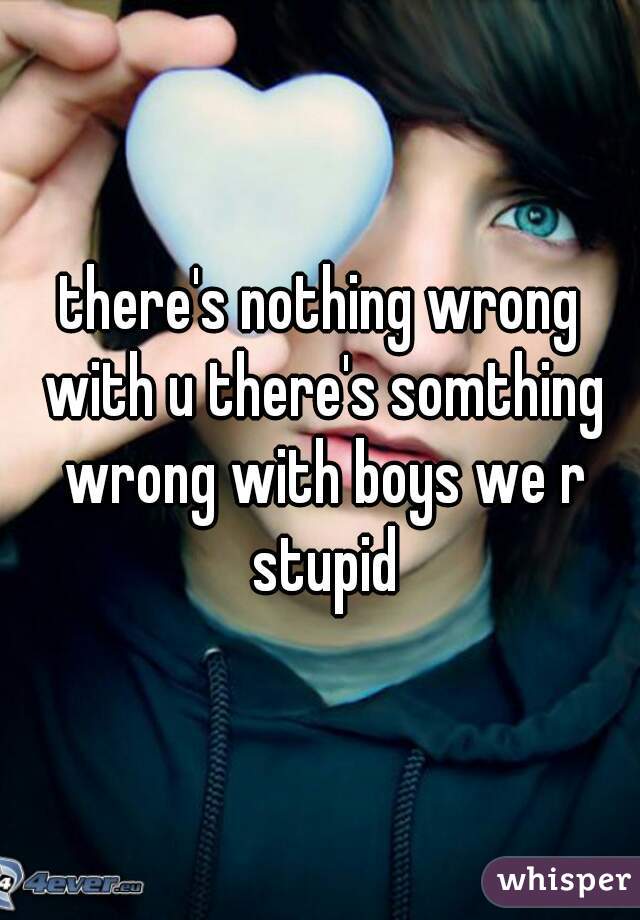 there's nothing wrong with u there's somthing wrong with boys we r stupid