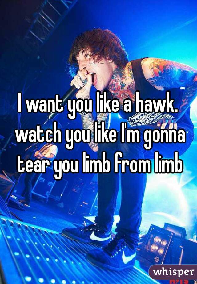 I want you like a hawk. watch you like I'm gonna tear you limb from limb