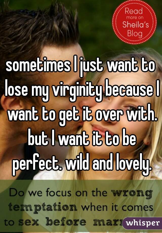 sometimes I just want to lose my virginity because I want to get it over with. but I want it to be perfect. wild and lovely.