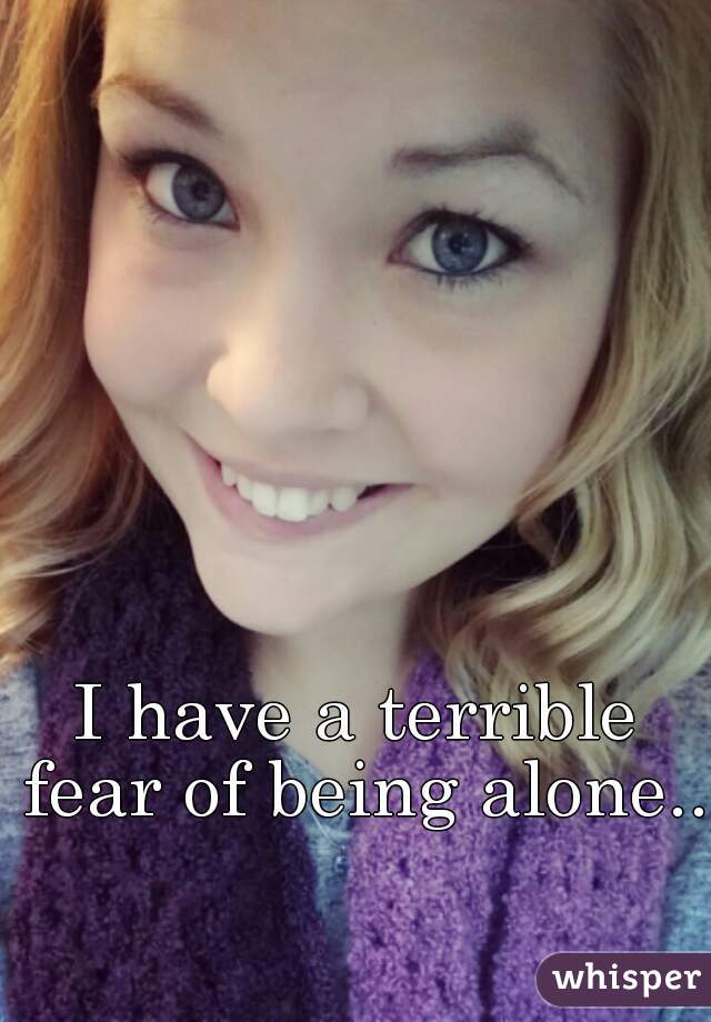 I have a terrible fear of being alone..