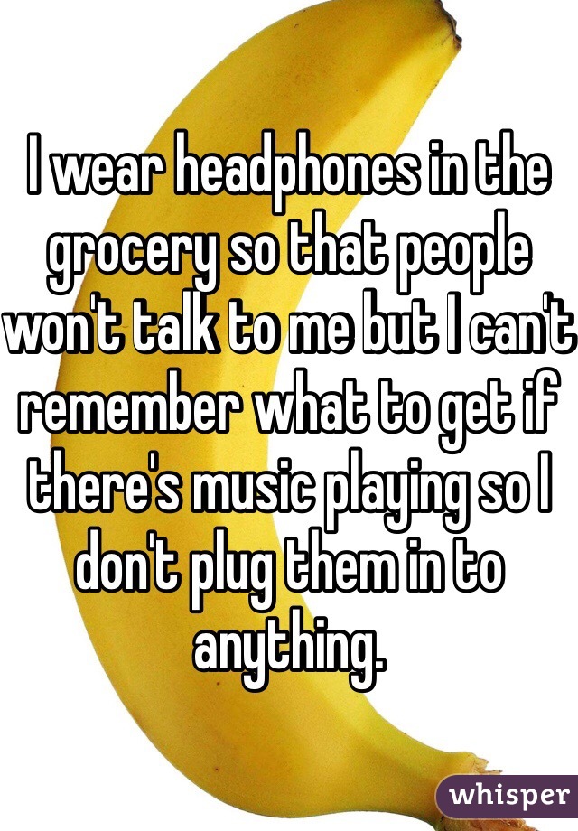 I wear headphones in the grocery so that people won't talk to me but I can't remember what to get if there's music playing so I don't plug them in to anything. 
