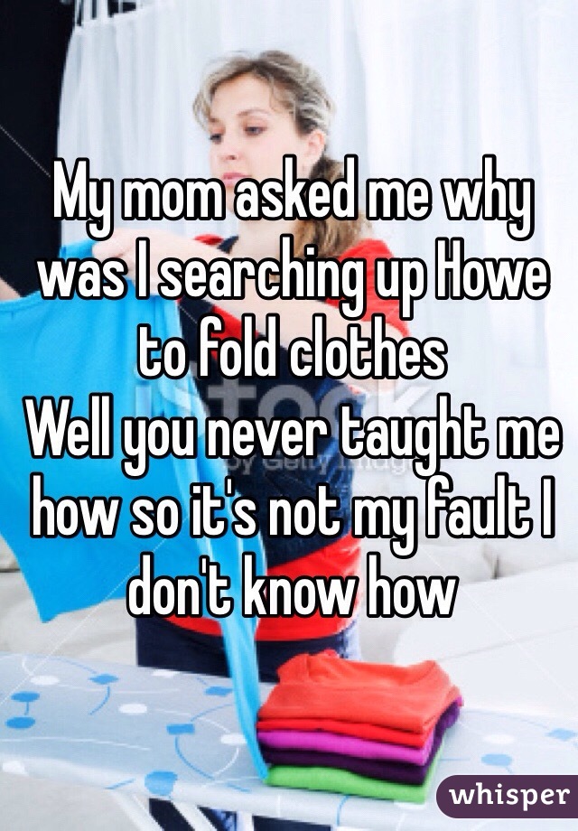 My mom asked me why was I searching up Howe to fold clothes
Well you never taught me how so it's not my fault I don't know how