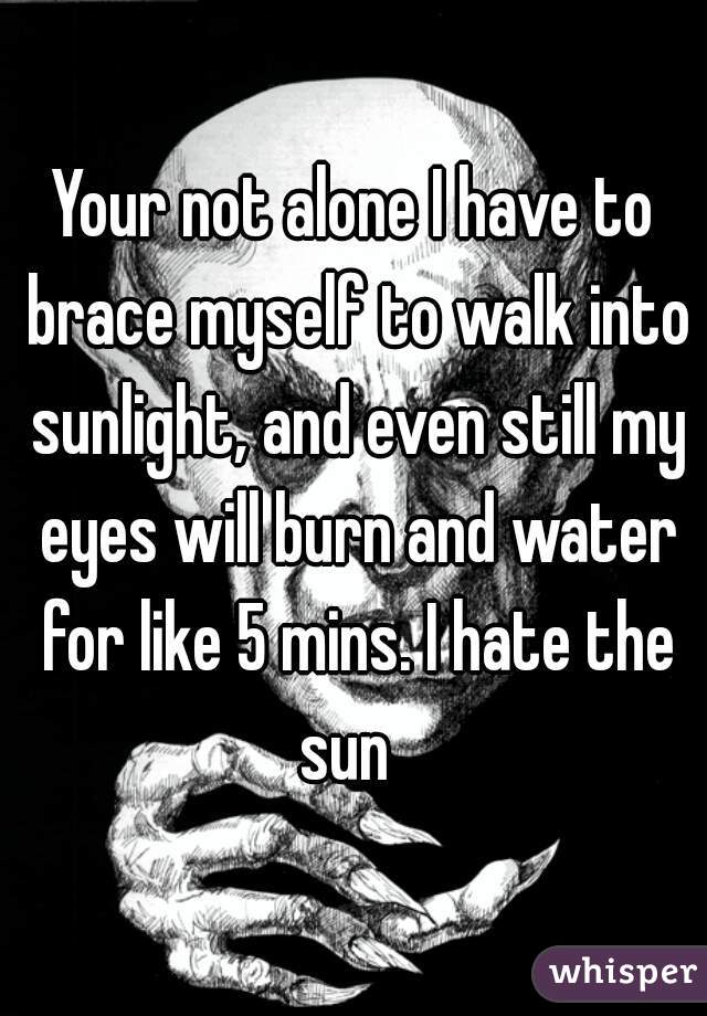 Your not alone I have to brace myself to walk into sunlight, and even still my eyes will burn and water for like 5 mins. I hate the sun  