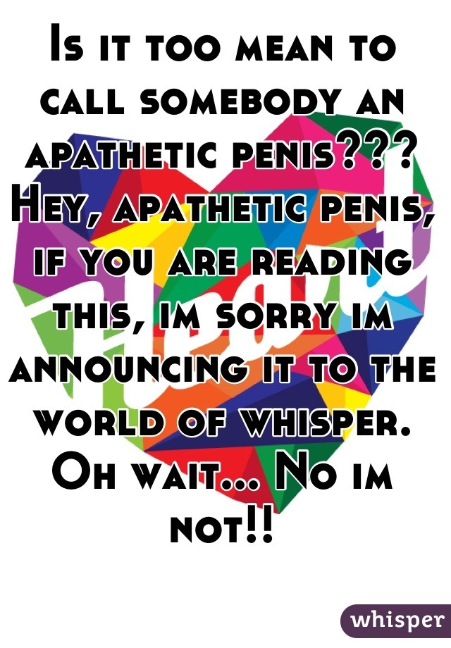 Is it too mean to call somebody an apathetic penis???
Hey, apathetic penis, if you are reading this, im sorry im announcing it to the world of whisper. Oh wait... No im not!!