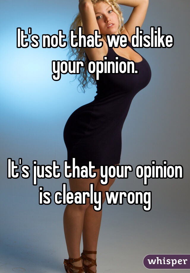 It's not that we dislike your opinion. 



It's just that your opinion is clearly wrong