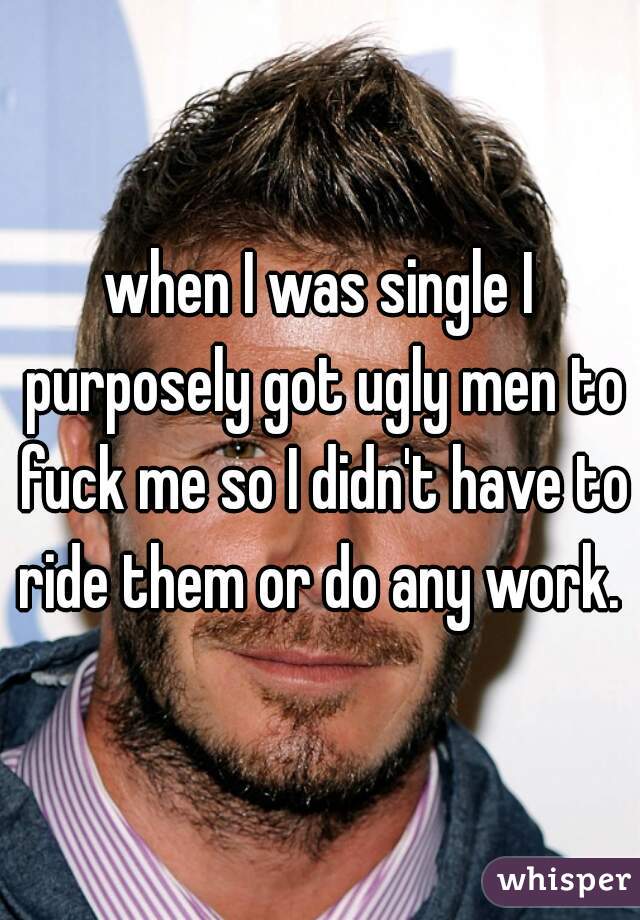 when I was single I purposely got ugly men to fuck me so I didn't have to ride them or do any work. 