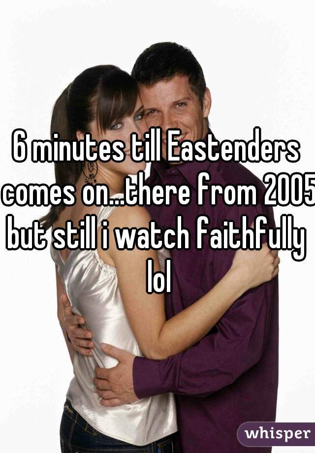6 minutes till Eastenders comes on...there from 2005
but still i watch faithfully lol