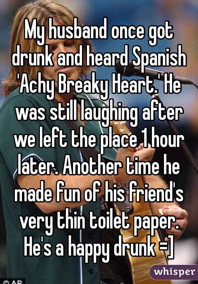 My husband once got drunk and heard Spanish 'Achy Breaky Heart.' He was still laughing after we left the place 1 hour later. Another time he made fun of his friend's very thin toilet paper. He's a happy drunk =]