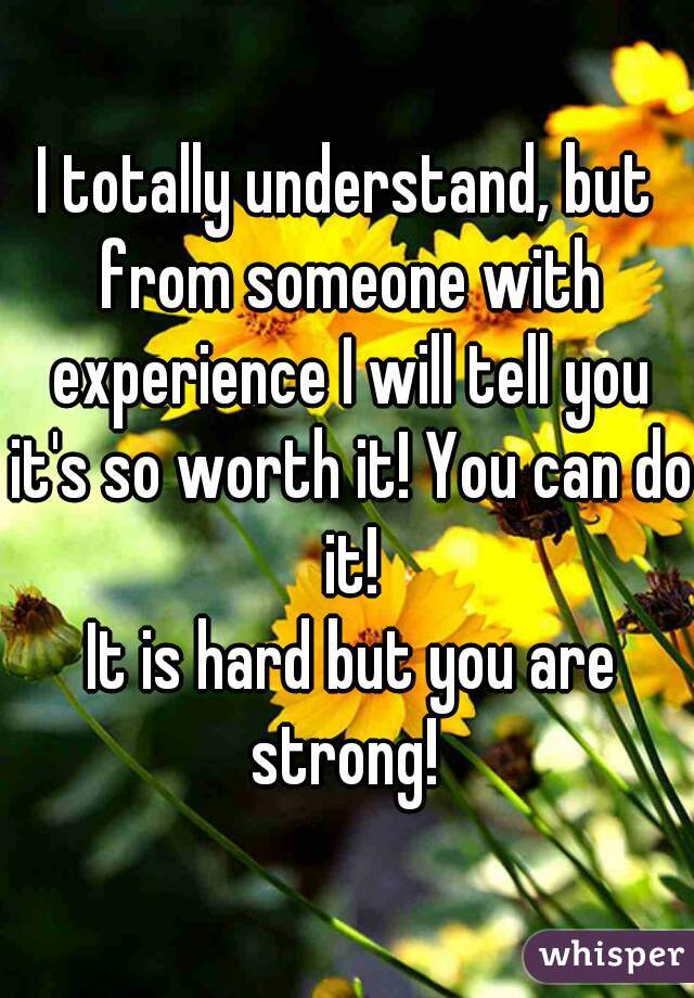 I totally understand, but from someone with experience I will tell you it's so worth it! You can do it!
 It is hard but you are strong! 
