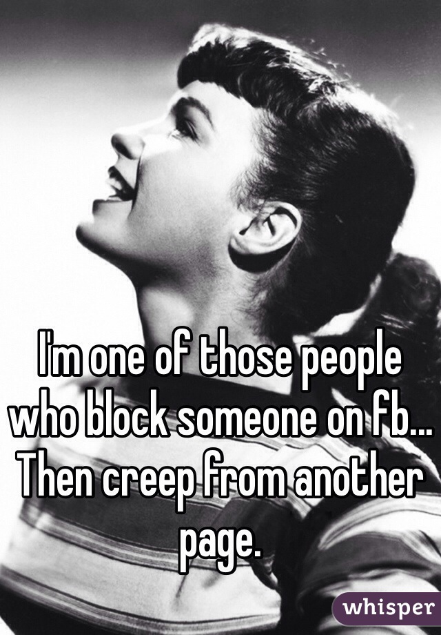 I'm one of those people who block someone on fb... Then creep from another page. 