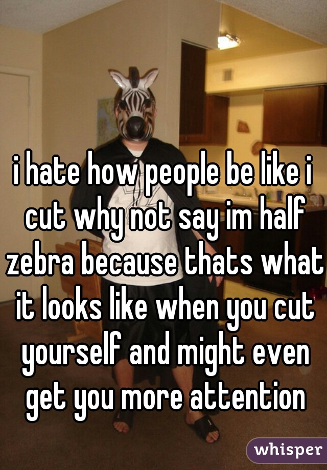 i hate how people be like i cut why not say im half zebra because thats what it looks like when you cut yourself and might even get you more attention