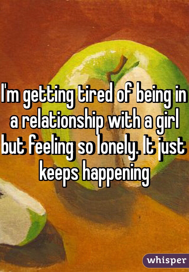 I'm getting tired of being in a relationship with a girl but feeling so lonely. It just keeps happening
