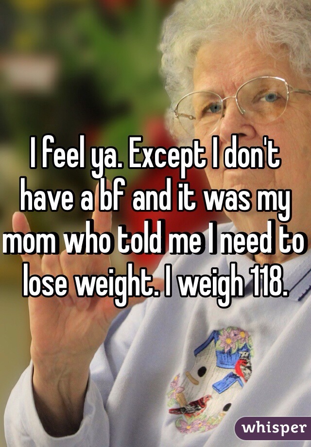 I feel ya. Except I don't have a bf and it was my mom who told me I need to lose weight. I weigh 118.