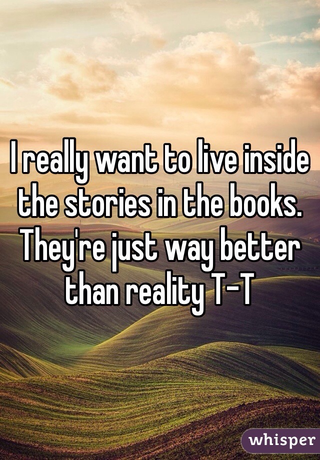 I really want to live inside the stories in the books. They're just way better than reality T-T