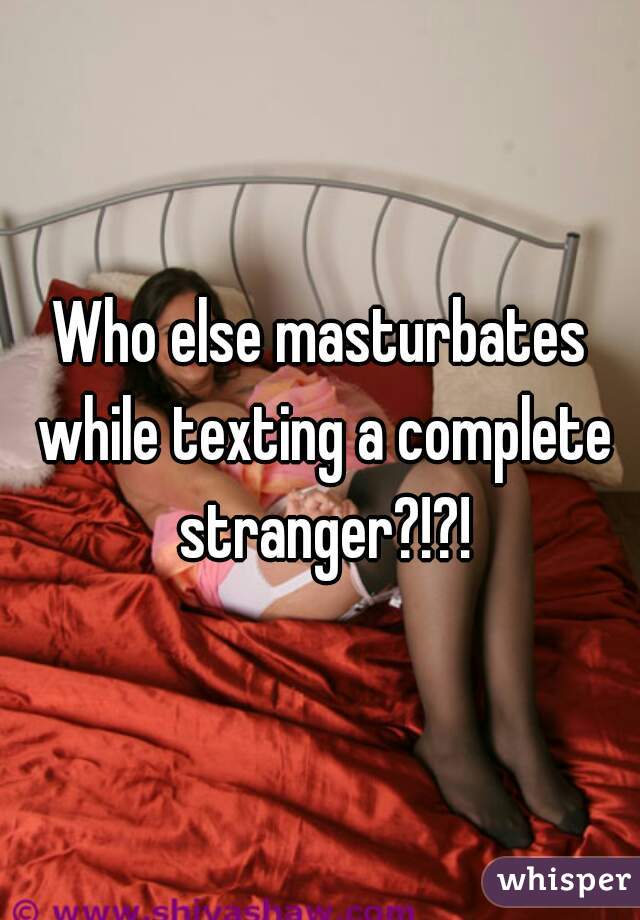 Who else masturbates while texting a complete stranger?!?!