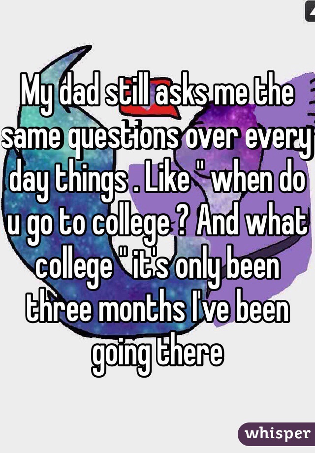 My dad still asks me the same questions over every day things . Like " when do u go to college ? And what college " it's only been three months I've been going there 