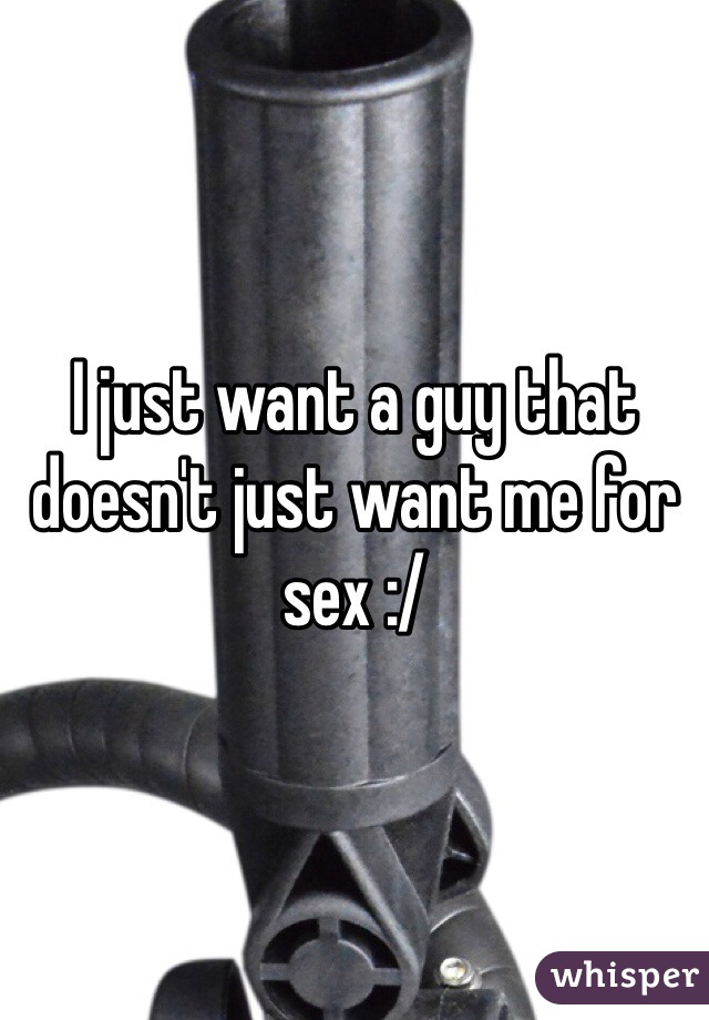 I just want a guy that doesn't just want me for sex :/