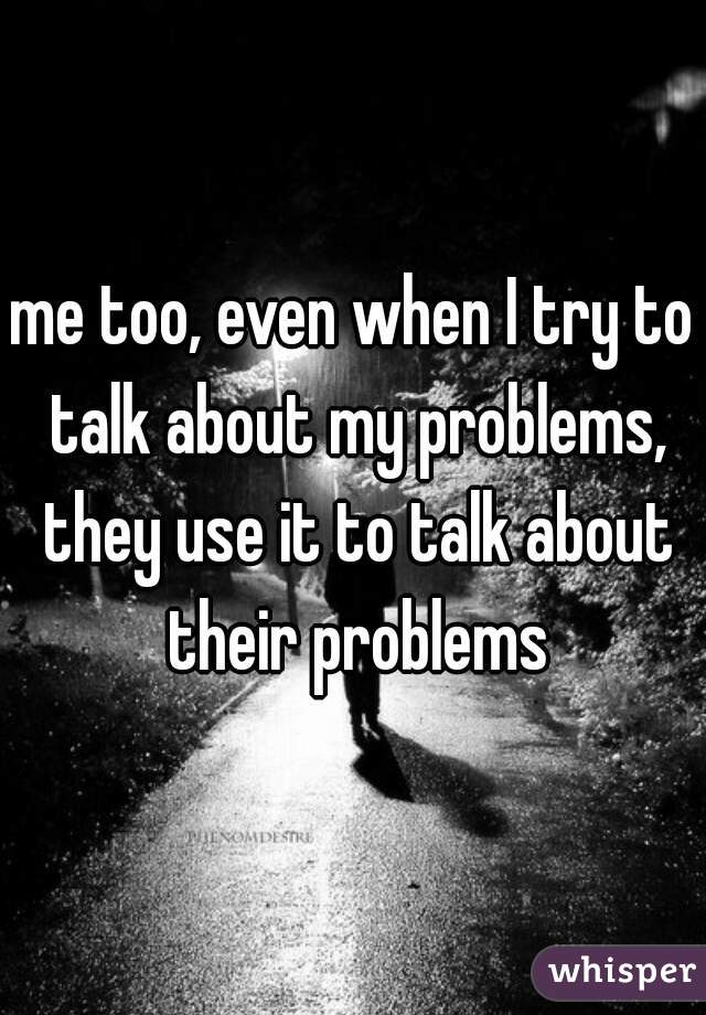 me too, even when I try to talk about my problems, they use it to talk about their problems